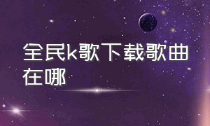 全民K歌下载歌曲在哪