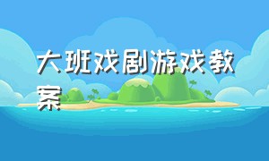 大班戏剧游戏教案（大班表演游戏完整教案大全）