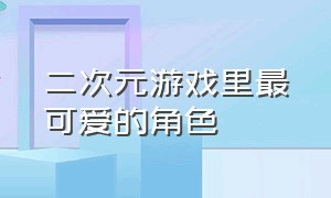 二次元游戏里最可爱的角色（所有游戏二次元女角色颜值排行榜）