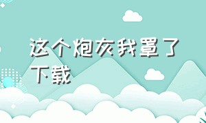 这个炮灰我罩了下载（这个炮灰我罩了全文 番外免费下载）