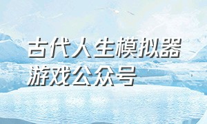 古代人生模拟器游戏公众号（古代人生模拟器游戏在哪下载）