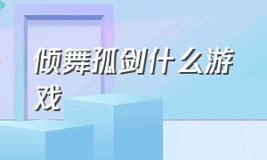 倾舞孤剑什么游戏（倾舞孤剑游戏下载）