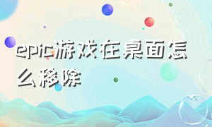 epic游戏在桌面怎么移除（epic游戏怎么创建桌面快捷方式）