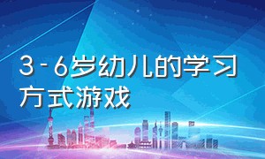 3-6岁幼儿的学习方式游戏（3到6岁儿童游戏发展指南）