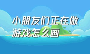 小朋友们正在做游戏怎么画