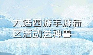 大话西游手游新区活动送神兽（大话西游手游可以免费领取神兽吗）