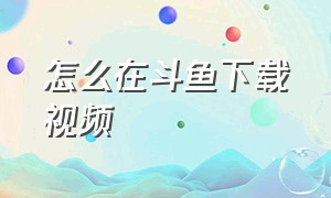 怎么在斗鱼下载视频