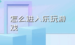 怎么进入乐玩游戏（乐玩游戏app怎么用不了了呢）