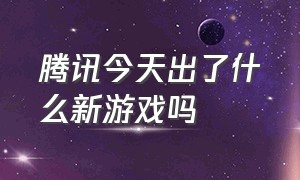 腾讯今天出了什么新游戏吗（腾讯今天新出的游戏）