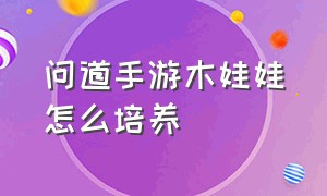 问道手游木娃娃怎么培养（问道手游木娃娃怎么培养技能）