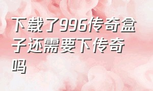 下载了996传奇盒子还需要下传奇吗