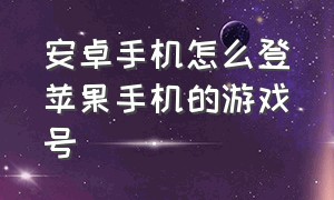 安卓手机怎么登苹果手机的游戏号（如何用安卓手机登苹果游戏账号）