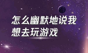 怎么幽默地说我想去玩游戏