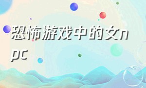 恐怖游戏中的女npc（恐怖游戏里的娇软npc）