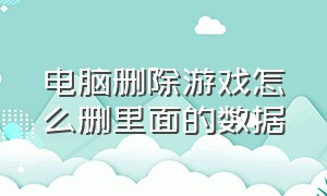 电脑删除游戏怎么删里面的数据