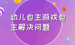 幼儿自主游戏自主解决问题（幼儿园自主游戏观察与记录）