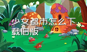 少女都市怎么下载旧版（少女都市下载中文版最新版）