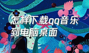 怎样下载qq音乐到电脑桌面（qq音乐软件要怎么下载到电脑桌面）