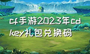 cf手游2023年cdkey礼包兑换码（cf手游2024年cdkey永久礼包兑换码）