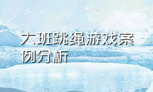 大班跳绳游戏案例分析（大班户外游戏跳绳教案100个）