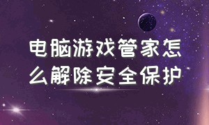 电脑游戏管家怎么解除安全保护（电脑管家下载不了游戏怎么办）