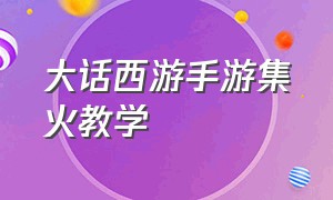 大话西游手游集火教学（大话西游手游小白攻略）