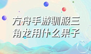 方舟手游驯服三角龙用什么果子（方舟手游三角龙怎么驯服不了）