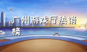 广州游戏厅热销榜（荔湾区游戏厅热门排行榜）