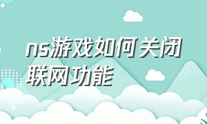 ns游戏如何关闭联网功能（ns游戏如何关闭联网功能模式）