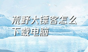 荒野大镖客怎么下载电脑（荒野大镖客怎么下载电脑版）