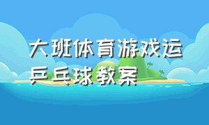 大班体育游戏运乒乓球教案