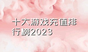 十大游戏充值排行榜2023（游戏充值榜排行榜前十名玩家名单）