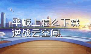 平板上怎么下载逆战云空间（平板上怎么下载逆战云空间手机版）