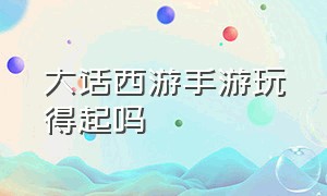 大话西游手游玩得起吗（大话西游手游可以自己玩吗）