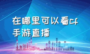 在哪里可以看cf手游直播（cf手游直播怎么观看）