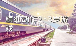 精细动作2-3岁游戏（2岁半到3岁精细动作的游戏）