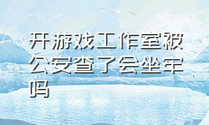 开游戏工作室被公安查了会坐牢吗