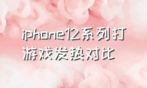 iphone12系列打游戏发热对比（ipone12打游戏发热严重么）