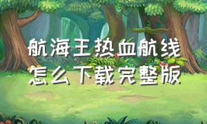 航海王热血航线怎么下载完整版（航海王热血航线下载安装入口）