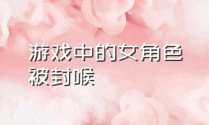 游戏中的女角色被封喉（游戏中女角色被杀）