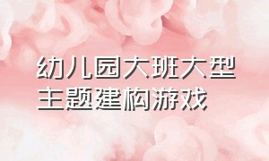 幼儿园大班大型主题建构游戏（幼儿园大班建构游戏活动设计方案）