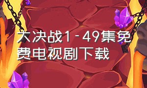 大决战1-49集免费电视剧下载（大决战1-49集免费电视剧投屏观看）