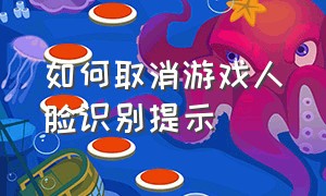 如何取消游戏人脸识别提示（怎样解决游戏人脸识别问题）