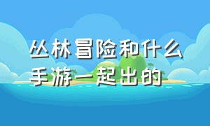 丛林冒险和什么手游一起出的（丛林冒险和什么手游一起出的游戏）