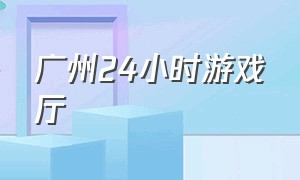 广州24小时游戏厅（广州24小时健身房）