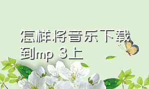 怎样将音乐下载到mp 3上（怎么下载mp 3格式的音乐）