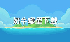 奶牛哪里下载（电脑怎么下载奶牛app）