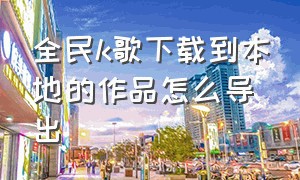 全民k歌下载到本地的作品怎么导出