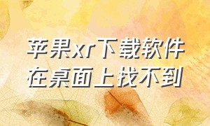 苹果xr下载软件在桌面上找不到（苹果xr下载的文件到哪去了）