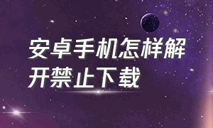 安卓手机怎样解开禁止下载